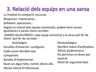 La finalitat és compartir recursos:
Maquinari: impressores...
Software: aplicacions...
Segons la relació dels equips connectats, podem tenir xarxes
igualitàries o xarxes client-servidor.
-XARXES IGUALITÀRIES: cada equip connectat a la xarxa pot fer de
client i pot fer de servidor.
        Avantatges:                       Desavantatges:
Senzilles d'instal·lar i configurar.      Nombre reduït d’ordinadors.
Cada usuari decideix que                  Difícils d’administrar.
comparteix.                               Els permisos es diuen per
Barates d’implementar.                    separat.
                                          Nivell de seguretat baix.
Quan un algun falla, només afecta allò.
Menys trànsit d’informació.
 