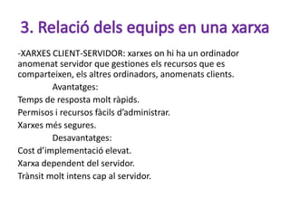 -XARXES CLIENT-SERVIDOR: xarxes on hi ha un ordinador
anomenat servidor que gestiones els recursos que es
comparteixen, els altres ordinadors, anomenats clients.
         Avantatges:
Temps de resposta molt ràpids.
Permisos i recursos fàcils d’administrar.
Xarxes més segures.
         Desavantatges:
Cost d’implementació elevat.
Xarxa dependent del servidor.
Trànsit molt intens cap al servidor.
 
