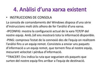 • INSTRUCCIONS DE CONSOLA
La consola de comandaments del Windows disposa d’una sèrie
d’instruccions molt útils alhora de fer l’anàlisi d’una xarxa.
-IPCONFIG: mostra la configuració actual de la xara TCP/IP del
nostre equip. Amb /all ens mostrarà tota la informació disponible.
-PING: comprova l’estat de la connexió des de l’equip on realitzem
l’anàlisi fins a un equip remot. Consisteix a enviar uns paquets
d’informació a un equip remot, que tornem fina al nostre equip,
mesurant velocitat i pèrdua d’informació.
*TRACERT: Ens indica la ruta que segueixen els paquets que
surten del nostre equip fins arribar a l’equip de destinació.
 