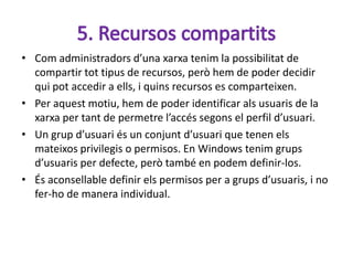 • Com administradors d’una xarxa tenim la possibilitat de
  compartir tot tipus de recursos, però hem de poder decidir
  qui pot accedir a ells, i quins recursos es comparteixen.
• Per aquest motiu, hem de poder identificar als usuaris de la
  xarxa per tant de permetre l’accés segons el perfil d’usuari.
• Un grup d’usuari és un conjunt d’usuari que tenen els
  mateixos privilegis o permisos. En Windows tenim grups
  d’usuaris per defecte, però també en podem definir-los.
• És aconsellable definir els permisos per a grups d’usuaris, i no
  fer-ho de manera individual.
 