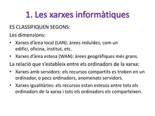 ES CLASSIFIQUEN SEGONS:
Les dimensions:
• Xarxes d’àrea local (LAN): àrees reduïdes, com un
  edifici, oficina, institut, etc.
• Xarxes d’àrea estesa (WAN): àrees geogràfiques més grans.
La relació que s’estableix entre els ordinadors de la xarxa:
• Xarxes amb servidors: els recursos compartits es troben en un
  ordinador, o pocs ordinadors, anomenats servidors.
• Xarxes igualitàries: els recursos estan estesos entre tots els
  ordinadors de la xarxa i tots els ordinadors els comparteixen.
 
