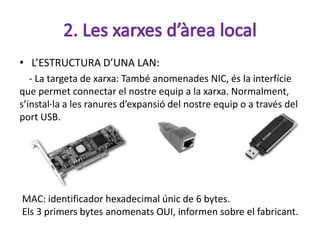 • L’ESTRUCTURA D’UNA LAN:
   - La targeta de xarxa: També anomenades NIC, és la interfície
que permet connectar el nostre equip a la xarxa. Normalment,
s’instal·la a les ranures d’expansió del nostre equip o a través del
port USB.




MAC: identificador hexadecimal únic de 6 bytes.
Els 3 primers bytes anomenats OUI, informen sobre el fabricant.
 