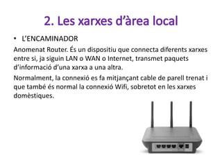 • L’ENCAMINADOR
Anomenat Router. És un dispositiu que connecta diferents xarxes
entre si, ja siguin LAN o WAN o Internet, transmet paquets
d’informació d’una xarxa a una altra.
Normalment, la connexió es fa mitjançant cable de parell trenat i
que també és normal la connexió Wifi, sobretot en les xarxes
domèstiques.
 