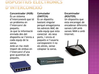 Concentrador (HUB)        Comutador             Encaminador
És un sistema             (SWITCH)              (ROUTER)
d’interconexió que té     Es un dipositiu       Un dispositiu que
un problema en            bastant singular      esta encaregat de
l’intercanvi de           perquè emagatzema     encadenar diferents
paquets.                  les adreces MAC de    xarxes LAN amb
Ja que la informació      cada equip que esta   xarxes WAN o amb
enviada des del           conectat als seus     Internet.
dispositiu se l’envia a   ports, i envia el
cada equip de la          paquets a l’usuaria
xarxa.                    corresponent ii no
Amb un risc molt          als altres, sense
import de embus en        colapsar la xarxa.
l’intercanvi d’una
gran quantitat de
paquets.
 