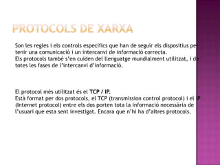 Son les regles i els controls especifics que han de seguir els dispositius per
tenir una comunicació i un intercanvi de informació correcta.
Els protocols també s’en cuiden del llenguatge mundialment utilitzat, i de
totes les fases de l’intercanvi d’informació.



El protocol més utilitzat és el TCP / IP.
Està format per dos protocols, el TCP (transmission control protocol) i el IP
(Internet protocol) entre els dos porten tota la informació necessària de
l’usuari que esta sent investigat. Encara que n’hi ha d’altres protocols.
 