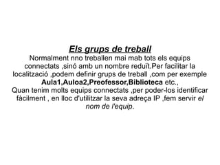 Els grups de treball
       Normalment nno treballen mai mab tots els equips
     connectats ,sinó amb un nombre reduït.Per facilitar la
localització ,podem definir grups de treball ,com per exemple
          Aula1,Auloa2,Preofessor,Biblioteca etc.,
Quan tenim molts equips connectats ,per poder-los identificar
  fàcilment , en lloc d'utilitzar la seva adreça IP ,fem servir el
                          nom de l'equip.
 