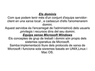 Els dominis
 Com que podem tenir més d'un conjunt d'equips servidor-
 client en una xarxa local , a cadascun d'ells l'anomenarem
                              domini.
Aquest servidoe és l'encarregat de l'administrició dels usuaris
           ,privilegis i recursos dins del seu domini.
              Equips sense Microsoft Windows
  Els conceptes de grup de treball i domini són propis dels
                sistemes operatius de Microsoft.
   Samba:implementació lliure dels protocols de xarxa de
 Microsoft i funciona sota sisremes basats en UNIX,Linux i
                              Mac OS.
 