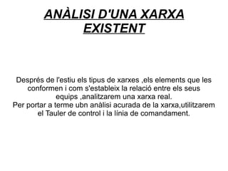 ANÀLISI D'UNA XARXA
              EXISTENT


 Després de l'estiu els tipus de xarxes ,els elements que les
    conformen i com s'estableix la relació entre els seus
              equips ,analitzarem una xarxa real.
Per portar a terme ubn anàlisi acurada de la xarxa,utilitzarem
       el Tauler de control i la línia de comandament.
 