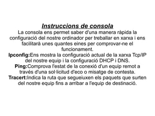 Instruccions de consola
    La consola ens permet saber d'una manera ràpida la
 configuració del nostre ordinador per treballar en xarxa i ens
      facilitarà unes quantes eines per comprovar-ne el
                         funcionament.
Ipconfig:Ens mostra la configuració actual de la xarxa Tcp/IP
        del nostre equip i la configuració DHCP i DNS.
   Ping:Comprova l'estat de la conexió d'un equip remot a
     través d'una sol·licitud d'eco o misatge de contesta.
Tracert:Indica la ruta que segueiuxen els paquets que surten
    del nostre equip fins a arribar a l'equip de destinació.
 