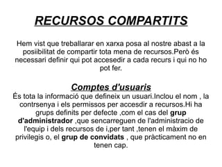 RECURSOS COMPARTITS
Hem vist que treballarar en xarxa posa al nostre abast a la
  posiibilitat de compartir tota mena de recursos.Però és
necessari definir qui pot accesedir a cada recurs i qui no ho
                            pot fer.

                  Comptes d'usuaris
És tota la informació que defineix un usuari.Inclou el nom , la
  contrsenya i els permissos per accesdir a recursos.Hi ha
        grups definits per defecte ,com el cas del grup
  d'administrador ,que sencarreguen de l'administracio de
    l'equip i dels recursos de i,per tant ,tenen el màxim de
 privilegis o, el grup de convidats , que pràcticament no en
                           tenen cap.
 