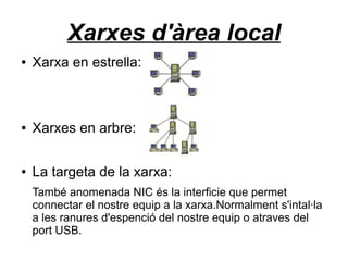 Xarxes d'àrea local
●   Xarxa en estrella:



●   Xarxes en arbre:

●   La targeta de la xarxa:
    També anomenada NIC és la interficie que permet
    connectar el nostre equip a la xarxa.Normalment s'intal·la
    a les ranures d'espenció del nostre equip o atraves del
    port USB.
 
