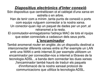 Diapositius electrònics d'inter conexió
Són dispositius que centralitzxen ot el cablejat d'una xarxa en
                     estrella o en arbre.
 Han de tenir com a mínim ,tanta punts de conexió o ports
      com equips vulguem connectar a la nostra xarxa.
  Un conector-quan rep un paquet de dades per un port ,el
                    retransmet a la resta.
El conmutador-enmagatzema l'adreça MAC de tots el rquips
     que estan connectats a cadascun dels seus ports.
                     L'encaminador
També anomenat router en anglès ,és un dispositiu destinat a
 interconnectar diferents xarxes entre si.Per exemple un LAN
   amb una WAN o amb internet.Si per exemple utilitzem un
  encaminador per connecdtar-nos a internet a t5raves de la
  tecnologia ADSL , a banda dem connectar les dues xarxes
       ,l'encaminador també haurà de traduir els paquets
           d'inmfomació de la nostra xarxaal protocol de
        communicacions que utilitza la tecnologia ADSL.
 