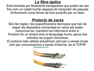La fibra òptica
Està formada per filoaments transparents que poden ser tan
fins com un cabell humài capaços de tranportar els paquets
   d'informació coma feixos de llum produÏts per un làser.

                  Protocls de xarxa
 Són les regles i les especificacions tècniques que han de
    seguir els dispositius connectast en xarxa per poder
      comunicar-se i transferir-se informació entre si.
Podriem fer un simbol amb el llenguatge huma ,perue dos
               individus es puguin comunicar.
El protocol més utilitzat actualment ,tant per a xarxes locals
 com per comunicacions a través d'internet ,és el TCP/IP
 