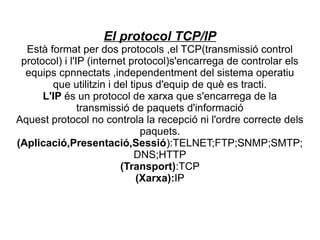 El protocol TCP/IP
  Està format per dos protocols ,el TCP(transmissió control
 protocol) i l'IP (internet protocol)s'encarrega de controlar els
  equips cpnnectats ,independentment del sistema operatiu
        que utilitzin i del tipus d'equip de què es tracti.
      L'IP és un protocol de xarxa que s'encarrega de la
                transmissió de paquets d'informació
Aquest protocol no controla la recepció ni l'ordre correcte dels
                               paquets.
(Aplicació,Presentació,Sessió):TELNET;FTP;SNMP;SMTP;
                             DNS;HTTP
                          (Transport):TCP
                              (Xarxa):IP
 