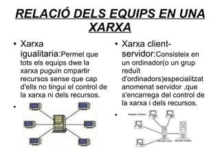 RELACIÓ DELS EQUIPS EN UNA
          XARXA
●   Xarxa                            ●   Xarxa client-
    igualitaria:Permet que               servidor:Consisteix en
    tots els equips dwe la               un ordinador(o un grup
    xarxa puguin cmpartir                reduït
    recursos sense que cap               d'ordinadors)especialitzat
    d'ells no tingui el control de       anomenat servidor ,que
    la xarxa ni dels recursos.           s'encarrega del control de
●
                                         la xarxa i dels recursos.
                                     ●
 
