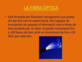 LA FIBRA ÒPTICA
• Està formada per filaments transparents que poden
  ser tan fins com el cabell humà. Són capaços de
  transportar els paquets d’informació com a feixos de
  llum produïts per un làser. Es poden transmetre fins
  a 100 feixos de llum amb un transmissió de fins a 10
  Gb/s per cada feix.




                                                     11
 
