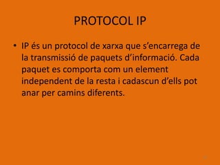 PROTOCOL IP
• IP és un protocol de xarxa que s’encarrega de
  la transmissió de paquets d’informació. Cada
  paquet es comporta com un element
  independent de la resta i cadascun d’ells pot
  anar per camins diferents.




                                                  13
 