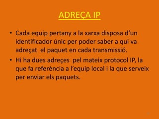 ADREÇA IP
• Cada equip pertany a la xarxa disposa d’un
  identificador únic per poder saber a qui va
  adreçat el paquet en cada transmissió.
• Hi ha dues adreçes pel mateix protocol IP, la
  que fa referència a l’equip local i la que serveix
  per enviar els paquets.



                                                   15
 