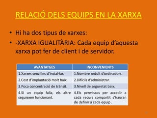 RELACIÓ DELS EQUIPS EN LA XARXA
• Hi ha dos tipus de xarxes:
• -XARXA IGUALITÀRIA: Cada equip d’aquesta
  xarxa pot fer de client i de servidor.

             AVANTATGES                      INCONVENIENTS
  1.Xarxes senzilles d’instal·lar.   1.Nombre reduït d’ordinadors.
  2.Cost d’implantació molt baix.    2.Difícils d’administrar.
  3.Poca concentració de trànsit.    3.Nivell de seguretat baix.
  4.Si un equip falla, els altre 4.Els permissos per accedir a
  seguiexen funcionant.          cada recurs compartit s’hauran
                                 de definir a cada equip .

                                                                     16
 