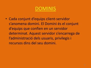 DOMINIS
• Cada conjunt d’equips client-servidor
  s’anomena domini. El Domini és el conjunt
  d’equips que confien en un servidor
  determinat. Aquest servidor s’encarrega de
  l’administració dels usuaris, privilegis i
  recursos dins del seu domini.




                                               18
 