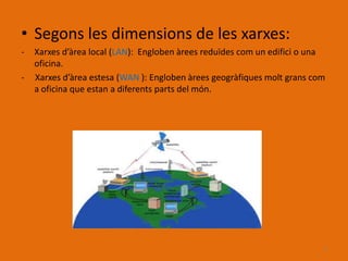 • Segons les dimensions de les xarxes:
-   Xarxes d’àrea local (LAN): Engloben àrees reduïdes com un edifici o una
    oficina.
-   Xarxes d’àrea estesa (WAN ): Engloben àrees geogràfiques molt grans com
    a oficina que estan a diferents parts del món.




                                                                          3
 