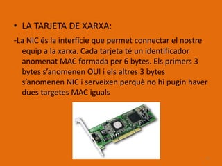 • LA TARJETA DE XARXA:
-La NIC és la interfície que permet connectar el nostre
  equip a la xarxa. Cada tarjeta té un identificador
  anomenat MAC formada per 6 bytes. Els primers 3
  bytes s’anomenen OUI i els altres 3 bytes
  s’anomenen NIC i serveixen perquè no hi pugin haver
  dues targetes MAC iguals




                                                          6
 