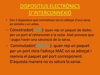 DISPOSITIUS ELECTRÒNICS
             D’INTERCONNEXIÓ
• Són 2 dispositius que centralitzen tot el cablejat d’una xarxa
  en estrella o en arbre.
- Concetrador(HUB): quan rep un paquet de dades
  per un port el retransmet a la resta. Això provoca que
  i pugui haver una saturació de la xarxa.
- Commutador(SWITCH): quan rep un paquet
  per un port mira l’adreça MAC on va adreçat i
  reenvia el paquet pel port corresponent.
  D’aquesta manera no es satura la xarxa.

                                                                   7
 