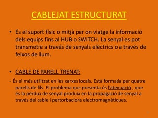CABLEJAT ESTRUCTURAT
• És el suport físic o mitjà per on viatge la informació
  dels equips fins al HUB o SWITCH. La senyal es pot
  transmetre a través de senyals elèctrics o a través de
  feixos de llum.

• CABLE DE PARELL TRENAT:
- És el més utilitzat en les xarxes locals. Està formada per quatre
  parells de fils. El problema que presenta és l’atenuació , que
  és la pèrdua de senyal produïa en la propagació de senyal a
  través del cable i pertorbacions electromagnètiques.

                                                                      9
 