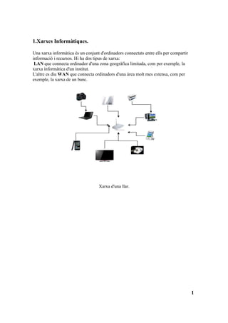 1.Xarxes Informàtiques.

Una xarxa informàtica és un conjunt d'ordinadors connectats entre ells per compartir
informació i recursos. Hi ha dos tipus de xarxa:
 LAN que connecta ordinador d'una zona geogràfica limitada, com per exemple, la
xarxa informàtica d'un institut.
L'altre es diu WAN que connecta ordinadors d'una àrea molt mes extensa, com per
exemple, la xarxa de un banc.




                                   Xarxa d'una llar.




                                                                                       1
 