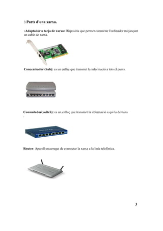 3.Parts d'una xarxa.

-Adaptador o tarja de xarxa: Dispositiu que permet connectar l'ordinador mitjançant
un cable de xarxa.




Concentrador (hub): es un enllaç que transmet la informació a tots el punts.




Conmutador(switch): es un enllaç que transmet la informació a qui la demana
.




Router: Aparell encarregat de connectar la xarxa a la linía telefònica.




                                                                                3
 