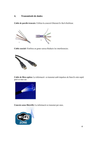 4.       Transmissió de dades

Cable de parells trencats: Utilitza la conexió Ethernet.Es fácil d'utilitzar.




Cable coaxial: S'utilitza en grans xarxes.Redueix les interferencies.




Cable de fibra optica: La informació es transmet amb impulsos de llum.Es més rapid
peró es mes car.




Conexio sense fils(wifi): La informació es transmet per ones.




                                                                                4
 