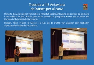 Trobada a l’IE Antaviana
de Xarxes per al canvi
Dimarts dia 23 de gener vam rebre a l’Institut Escola Antaviana els centres de primària
i secundària de Nou Barris que estan adscrits al programa Xarxes per al canvi del
Consorci d’Educació de Barcelona.
L’Adam, l’Èric, l’Hajar, la Mercè i la Sol, de 1r d’ESO, van explicar com treballen
aspectes de l’etapa de secundària.
 