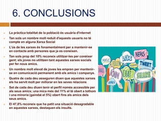 6. CONCLUSIONS
 La pràctica totalitat de la població és usuària d'internet
 Tan sols un nombre molt reduït d'aquests usuaris no té
compte en alguna Xarxa Social
 L’ús de les xarxes és fonamentalment per a mantenir-se
en contacte amb persones que ja es coneixen.
 Tan sols prop del 10% reconeix utilitzar-les per conèixer
gent; els joves no utilitzen tant aquestes xarxes socials
per fer nous amics.
 Un nombre molt elevat de joves les empren per mantenir-
se en comunicació permanent amb els amics i companys.
 Quatre de cada deu asseguren diuen que aquestes xarxes
els ha servit molt per millorar en les seves relacions
 Set de cada deu diuen tenir el perfil només accessible per
als seus amics; una mica més del 11% el té obert a tothom
i una minoria (gairebé el 5%) obert fins als amics dels
seus amics.
 El 47,8% reconeix que ha patit una situació desagradable
en aquestes xarxes, destaquen els insults.
 
