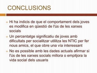 CONCLUSIONS
 Hi ha indicis de que el comportament dels joves
es modifica en qüestió de l'ús de les xarxes
socials
 Un percentatge significatiu de joves amb
dificultats per socialitzar utilitza les NTIC per fer
nous amics, el que obre una vía interessant
 No es possible amb les dades actuals afirmar si
l'ús de les xarxes socials millora o empitjora la
vida social dels usuaris
 