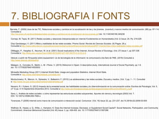 7. BIBLIOGRAFIA I FONTS
Bernete, F. (2009) Usos de las TIC, Relaciones sociales y cambios en la socialización de las y los jóvenes. Juventud y nuevos medios de comunicación. (88) pp. 97-114.
Consultat a:
http://recursos.ufv.es/docs/debates/redes-sociales-y-cambios-en-la-socializacion-de-los-jovenes.pdf doi: 10.1145/345190.345238
Cornejo, M, Tapia, M. (2011) Redes sociales y relaciones interpersonales en internet.Fundamentos en Humanidades.(Vol: 2) Issue: 24, Pp: 219-229
Díaz Gandasegui, V. (2011) Mitos y realidades de las redes sociales. Prisma Social. Revista de Ciencias Sociales. (6) Pages: 26 p.
Consultat a:http://www.isdfundacion.org/publicaciones/revista/numeros/6/secciones/tematica/pdf/07-Vicente-Diaz-mitos-realidades-redes-sociales.pdf
DiMaggio, P., Hargittai, E., Neuman, W. et al. (2001) Social implications of the Internet. Annual Review of Sociology. (Vol. 27) Issue 1, pp 307-336
Consultat a: http://links.jstor.org/sici?sici=0360-0572(2001)27<307:SIOTI>2.0.CO;2-S
Idescat, a partir de l'Enquesta sobre equipament i ús de tecnologies de la informació i la comunicació a les llars de l'INE. (2016) Consultat a:
http://www.idescat.cat/estad/ticl
Malagon, A., Corcoles, D., Martin, L. M. i Perez, V. (2015) Hikikomori in Spain: A descriptive study. International Journal of Social Psychiatry. pp 1-9.
doi: 10.1177/0020764014553003
Miniwatts Marketing Group (2011) Internet World Stats: Usage and population Statistics. Internet Word Stats.
Consultat a: http://www.internetworldstats.com/stats.htm
Morduchowicz, R., Marcon, A., Sylvestre, V., Ballestrini, F. (2010) Los adolescentes y las redes sociales. Escuela y medios. (Vol. 1) pp. 1 - 11. Consultat
a: http://www.me.gov.ar/escuelaymedios/material/redes.pdf
Navarro, R. I Yubero, S. (2012) Impacto de la ansiedad social, las habilidades sociales y la cibervictimización en la comunicación online. Escritos de Psicología, Vol. 5,
(nº 3) pp. 4-15 Septiembre-Diciembre 2012. Consultat a:http://www.escritosdepsicologia.es/descargas/revistas/vol5num3/vol5num3_2.pdf
Sanz, L. Análisis de redes sociales: o cómo representar las estructuras sociales subyacentes. Apuntes de ciencia y tecnología (2003) Vol. 7.
DOI: 10.1007/s10588-006-7084-x
Toranzoes, F (2009) Internet como marco de comunicación e interacción social. Comunicar. (Vol. 16) Issue 32, pp. 231-237. doi:10.3916/c32-2009-03-005
Wellman, B., Haase, a. Q., Witte, J., Hampton, K. Does the Internet Increase, Decrease, or Supplement Social Capital?: Social Networks, Participation, and Community
Commitment. American Behavioral Scientist.(Vol. 45) Issue: 3, pp. 436-455. doi: 10.1177/00027640121957286
 