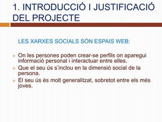 1. INTRODUCCIÓ I JUSTIFICACIÓ
DEL PROJECTE
LES XARXES SOCIALS SÓN ESPAIS WEB:
 On les persones poden crear-se perfils on aparegui
informació personal i interactuar entre elles.
 Que el seu ús s’inclou en la dimensió social de la
persona.
 El seu ús és molt generalitzat, sobretot entre els més
joves.
 