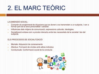 2. EL MARC TEÒRIC
LA DIMENSIÓ SOCIAL:
 Comprén el conglomerat de situacions que es donen o es transmeten a un subjecte, i van a
formar part de la seva personalitat i caràcter.
 Influències dels mitjans de comunicació, expressions culturals, ideologies.
 Socialització entesa com a procés interactiu entre les necessitats de la societat i les del
subjecte.
ELS PROCESSOS DE SOCIALITZACIÓ:
 Mentals: Adquisició de coneixements
 Afectius: Formació de vincles amb altres individus
 Conductuals: Conformació social de la conducta
 