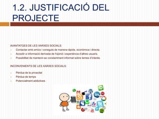 1.2. JUSTIFICACIÓ DEL
PROJECTE
AVANTATGES DE LES XARXES SOCIALS:
 Contactar amb amics i coneguts de manera ràpida, econòmica i directa.
 Accedir a informació derivada de l'opinió i experiència d’altres usuaris.
 Possibilitat de mantenir-se constantment informat sobre temes d’interés.
INCONVENIENTS DE LES XARXES SOCIALS:
 Pèrdua de la privacitat
 Pèrdua de temps
 Potencialment addictives
 