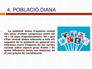 4. POBLACIÓ DIANA
 La població diana d'aquests estudi
són joves d'edats compreses entre els
12 i 16 anys majoritàriament. Tot i que
s'han revisat dades referents a tots els
segment de la població en general ens
interessa veure l'impacte de les xarxes
socials sobre aquest grup d'edat i de
quina influència tenen les mateixes en
el seu procés de socialització.
 