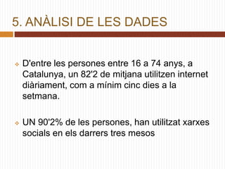 5. ANÀLISI DE LES DADES
 D'entre les persones entre 16 a 74 anys, a
Catalunya, un 82'2 de mitjana utilitzen internet
diàriament, com a mínim cinc dies a la
setmana.
 UN 90'2% de les persones, han utilitzat xarxes
socials en els darrers tres mesos
 