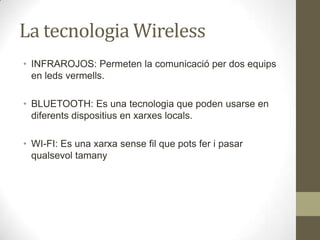 La tecnologia Wireless
• INFRAROJOS: Permeten la comunicació per dos equips
  en leds vermells.

• BLUETOOTH: Es una tecnologia que poden usarse en
  diferents dispositius en xarxes locals.

• WI-FI: Es una xarxa sense fil que pots fer i pasar
  qualsevol tamany
 