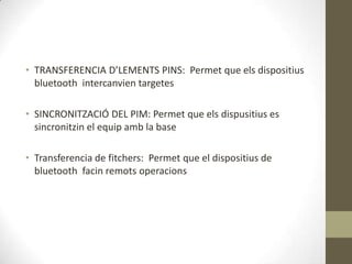• TRANSFERENCIA D’LEMENTS PINS: Permet que els dispositius
  bluetooth intercanvien targetes

• SINCRONITZACIÓ DEL PIM: Permet que els dispusitius es
  sincronitzin el equip amb la base

• Transferencia de fitchers: Permet que el dispositius de
  bluetooth facin remots operacions
 