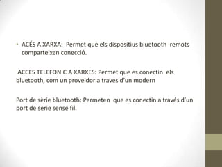 • ACÉS A XARXA: Permet que els dispositius bluetooth remots
  comparteixen conecció.

ACCES TELEFONIC A XARXES: Permet que es conectin els
bluetooth, com un proveidor a traves d’un modern

Port de sèrie bluetooth: Permeten que es conectin a través d’un
port de serie sense fil.
 