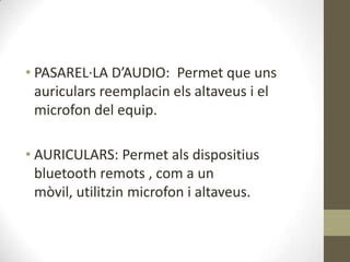 • PASAREL·LA D’AUDIO: Permet que uns
  auriculars reemplacin els altaveus i el
  microfon del equip.

• AURICULARS: Permet als dispositius
  bluetooth remots , com a un
  mòvil, utilitzin microfon i altaveus.
 