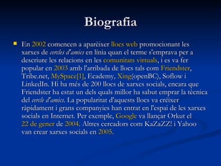 Biografia En  2002  comencen a aparèixer  llocs   web  promocionant les xarxes de  cercles d'amics  en línia quan el terme s'emprava per a descriure les relacions en les  comunitats   virtuals , i es va fer popular en  2003  amb l'arribada de llocs tals com  Friendster , Tribe.net,  MySpace [1] , Ecademy,  Xing (openBC), Soflow i LinkedIn. Hi ha més de 200 llocs de xarxes socials, encara que Friendster ha estat un dels quals millor ha sabut emprar la tècnica del  cercle d'amics . La popularitat d'aquests llocs va créixer ràpidament i grans companyies han entrat en l'espai de les xarxes socials en Internet. Per exemple,  Google  va llançar Orkut el  22 de  gener  de  2004 . Altres cercadors com KaZaZZ! i Yahoo van crear xarxes socials en  2005 .  