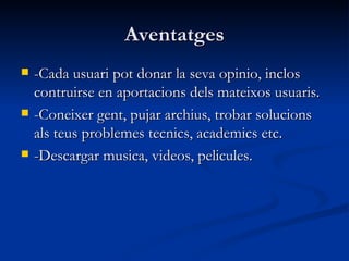 Aventatges -Cada usuari pot donar la seva opinio, inclos contruirse en aportacions dels mateixos usuaris. -Coneixer gent, pujar archius, trobar solucions als teus problemes tecnics, academics etc. -Descargar musica, videos, pelicules. 