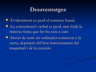 Desaventatges -Evidentment es perd el contacte humà. -La comunicació verbal es perd, mai tindà la mateixa força que fer-ho cara a cara -Haver de tenir un ordinador connectat a la xarxa, depenent del bon funcionament del maquinari i de la conexió 
