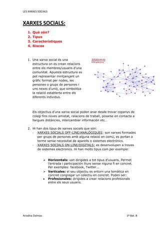 XARXES SOCIALS:<br />Què són?<br />Tipus<br />Característiques<br />Riscos<br />3018790127635<br />Una xarxa social és una estructura on es crean relacions entre els membres/usuaris d’una comunitat. Apuesta estructura es pot representar mintjançant un gràfic format per nodes, les persones o grups de persones i uns nexes d’unió, que simbolitza la relació establerta entre els diferents individus. <br />Els objectius d’una xarxa social poden anar desde trovar copanys de  colegi fins noves amistat, ralacions de traball, posarse en contacta a llargues distàncies, intercambiar información etc…<br />Hi han dos tipus de xarxes socials que són:<br />XARXES SOCIALS OFF-LINE/ANALÓGIQUES: son xarxes formades per grups de persones amb alguna relació en comú, es portan a terme sense necessitat de aparells o sistemes electrónics.<br />XARXES SOCIALS ON-LINE/DIGITALS: es desenvolupen a traves de sistemes electronics. Hi han molts tipus com per exemple:<br />Horizontals: van dirigides a tot tipus d’usuaris. Permet l’entrada i participación lliure sense niguna fi en concret. Per exemples: facebook, Twitter... <br />Verticales: el seu objectiu es entorn una temática en concret congregar un colectiu en concret. Poden ser: <br />Profesionales: dirigides a crear relacions profesionals entre els seus usuaris. <br />Mixtas: Ofreix als usuaris d’empreses o particulars, un entorn específic per traballar sobre les mateixes áreas.<br />Oci: el seu objectiu es congregar a colectius que desnvolupen les mateixes activitats, aficions etc… Exemples: My Space<br />Humanes: Fomenten eas relacions entre persones uninles segons el seu perfil social y en funció del gustos, aficions etc… Exemples: Tuenti<br />Sedentarias: es transformen en funció de les relacions entre persones, els continguts compartits o els esdeveniments creats. <br />Nómades: es componen y recomponen a favor dels subjectes que es troben aprop del lloc on es trova l’usuari.<br />Les xarxes socials són construides i dirigides per el mateixos usuaris, qui també les hi afegeixen contingut. <br />- Les xarxes socials tenen un conjunto de sales de chat i foros, una serie de <br />aplicacions basades en una red de jocs, como una <br />forma de conectarse i divertirse amb els amics. <br />- també permeten tornar a conectar amb vells amics.<br />- Les xarxes socials permeten comunicar-se directament amb un cercle de amics. <br />  Alguns riscos als q som sotmesos al conectar-nos en una xarxa social són:<br /> <br />- Intimitat: es trenca totalment la barrera que separa les coses publiques de les privades, de tal manera que tots els usuaris són caços de coneixer informació que tindria que ser personal. En una xarxa social es pot considerar que la privacitat es casi nul.la.<br />- Modificar la teva identitat: l’usuari pot crear un perfil amb el nom d’un altre persona, i fer-se pasar per algú q no és, i així perjudicar l’imatge d’aquesta persona o fer pensar a la gent que es algú que no és. <br />- Adicció: l’us excesiu de xarxes socials pot provocar que aquet derivi una adicció, els més afectats acostumen a ser els adolescens i aixó pot tindre efectes molt perjudicials per a la persona.<br />Com a conclusió d’aixo podem treure q com tot les xarxes socials son de gran utilitat en molts ámbits, pero el mal us pot derivar a diversos riscos q tenim q tindre sempre en compte.<br />                                                                                                                             <br />                                                                                                 <br />