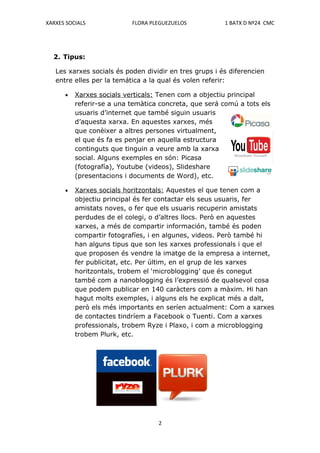 XARXES SOCIALS             FLORA PLEGUEZUELOS           1 BATX D Nº24 CMC




  2. Tipus:

   Les xarxes socials és poden dividir en tres grups i és diferencien
   entre elles per la temática a la qual és volen referir:

      •   Xarxes socials verticals: Tenen com a objectiu principal
          referir-se a una temàtica concreta, que será comú a tots els
          usuaris d’internet que també siguin usuaris
          d’aquesta xarxa. En aquestes xarxes, més
          que conèixer a altres persones virtualment,
          el que és fa es penjar en aquella estructura
          continguts que tinguin a veure amb la xarxa
          social. Alguns exemples en són: Picasa
          (fotografía), Youtube (videos), Slideshare
          (presentacions i documents de Word), etc.

      •   Xarxes socials horitzontals: Aquestes el que tenen com a
          objectiu principal és fer contactar els seus usuaris, fer
          amistats noves, o fer que els usuaris recuperin amistats
          perdudes de el colegi, o d’altres llocs. Però en aquestes
          xarxes, a més de compartir información, també és poden
          compartir fotografíes, i en algunes, videos. Però també hi
          han alguns tipus que son les xarxes professionals i que el
          que proposen és vendre la imatge de la empresa a internet,
          fer publicitat, etc. Per últim, en el grup de les xarxes
          horitzontals, trobem el ‘microblogging’ que és conegut
          també com a nanoblogging és l’expressió de qualsevol cosa
          que podem publicar en 140 caràcters com a màxim. Hi han
          hagut molts exemples, i alguns els he explicat més a dalt,
          però els més importants en seríen actualment: Com a xarxes
          de contactes tindríem a Facebook o Tuenti. Com a xarxes
          professionals, trobem Ryze i Plaxo, i com a microblogging
          trobem Plurk, etc.




                                   2
 