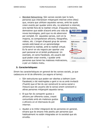 XARXES SOCIALS             FLORA PLEGUEZUELOS           1 BATX D Nº24 CMC




      •   Blended Networking: Són xarxes socials (per lo tant,
          persones que interactúen mitjançant internet entre elles)
          que, encara que utilitzen aquestes xarxes, amb les quals
          creen events per quedar entre ells, no solament a internet,
          sino també fora de la realitat virtual. D’aquesta manera,
          demostren que están d’acord amb una vida de
          noves tecnologies, però que no els absorveixi
          per complet. En aquestes xarxes, com en la
          majoria, es comparteixen aficions, fotografíes,
          videos, etc. L’origen d’aquest grup de xarxes
          socials està basat en un aprenentatge
          combinant la realitat, amb la realitat virtual.
          Es fa servir en els negocis per aportar una
          part personal en el àmbit profesional. Un
          exemple, en seria Facebook, els usuaris del
          qual poden crear events, i quedar amb
          persones que tenen les mateixes motivacions,
          o per un mateix motiu.

  3. Característiques:

Direm les característiques en general de les xarxes socials, ja que
cadascuna en té de diferents (va segons el tema):

      •   Són estructures que poden ser obertes a tothom (com
          Facebook) o bé restringides a gent si no es amb invitació
          (Tuenti) que el fan és van construint la xarxa social a
          mesura que els usuaris (de la xarxa) anem coneixent a
          altres persones mitjançant aquesta xarxa.

      •   El que fan és compartir gustos o
          aficions per diferents coses, creant
          comunitats amb els mateixos gustos
          o aficions on el internauta és pot
          internar.

      •   Ajuden a la millor integració de les persones en general,
          encara que és encara més positiu per persones que
          habitualment no están integrades en la societat que els
          envolta.




                                    3
 